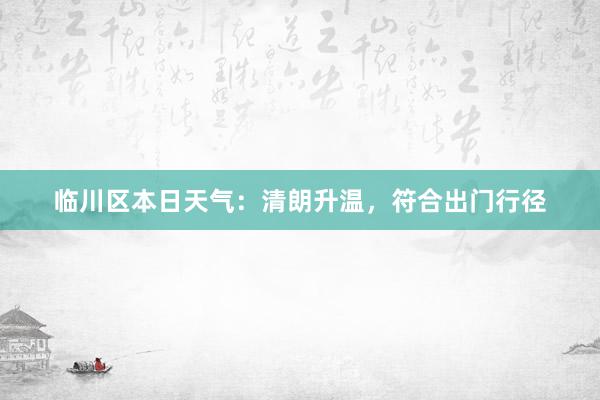 临川区本日天气：清朗升温，符合出门行径