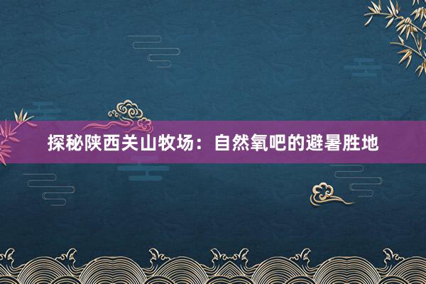 探秘陕西关山牧场：自然氧吧的避暑胜地